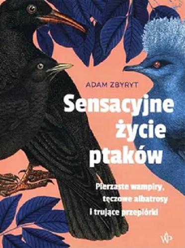 Okładka książki Sensacyjne życie ptaków : pierzaste wampiry, tęczowe albatrosy i trujące przepiórki / Adam Zbyryt.