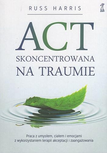 Okładka książki  ACT skoncentrowana na traumie : praca z umysłem, ciałem i emocjami z wykorzystaniem terapii akceptacji i zaangażowania  1