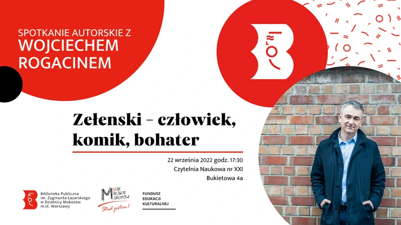 Na białym tle czerwone, czarne i obrazkowe koła. W obrazku zdjęcie mężczyzny w średnim wieku w rozpiętej ciemnogranatowej kurtce na tle ceglanego muru. W jednym czerwonym kole logotyp bibliotek warszawskich. W drugim tekst: spotkanie autorskie z Wojciechem Rogacinem. Na białym tle tekst: Zełenski, chłowiek, komik, bohater; 22 września 2022 godzina 17:00; czytelnia naukowa numer 21, Bukietowa 4 a. Na dole logotypy biblioteki mokotowskiej, Moje Miejsce Mokotów, funduszu edukacji kulturalnej.