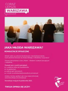 Cztery młode osoby stoją tyłem do widza i patrzą w dal. Po sylwetkach można poznać, iż są to dwie dziewczyny oraz dwóch chłopaków. Nad nimi znajduje się napis: coraz lepsza Warszawa dzięki Twoim opiniom. Pod zdjęciem znajdują się następujące informacje: Jaka młoda Warszawa? Konsultacje społeczne. Młodzi ludzie są ważnymi mieszkańcami i mieszkankami miasta. Czym powinno kierować się miasto działając z młodzieżą i na jej rzecz? Chcemy porozmawiać o tym z Wami - młodymi osobami pracującymi z młodzieżą. Powiedz nam o swoich potrzebach: w ankiecie online do 8 października, na spotkaniach, podczas gier terenowych, w mailu na politykamlodziezowa@um.warszawa.pl. Ankieta, terminy spotkań i gier oraz więcej informacji: www.konsultacje.um.warszawa.pl. konsultacje trwają do 8 października 2021. Twoja opinia się liczy! W prawym dolnym rogu znajduje się logotyp "Zakochaj się w Warszawie".