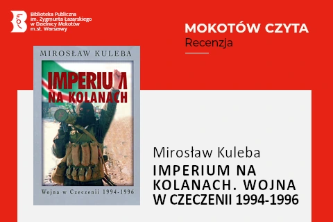 Z lewej na górze na czerwonym tle logotyp biblioteki mokotowskiej. Po prawej na górze na czerwonym tle napisy: mokotów czyta, recenzja. Po lewej okładka książki, na której widać bojownika czeczeńskiego w mundurze, obwieszony magazynkami i granatami, na ramieniu trzyma wyrzutnię przeciwpancerną, jedną rękę podnosi do góry z dłonią zawiniętą w pięść. Z prawej na białym tle tekst: Mirosław Kuleba, imperium na kolanach, wojna w Czeczenii 1994-1996.
