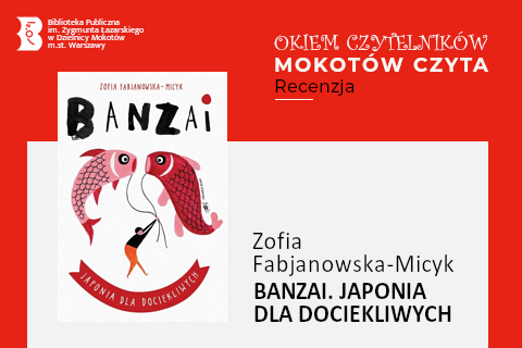 Z lewej na górze na czerwonym tle logotyp biblioteki mokotowskiej. Po prawej na górze na czerwonym tle napisy: okiem czytelników; Mokotów czyta; recenzja. Po lewej okładka książki, na której na białym tle narysowany jest ktoś, kto trzyma dwa sznurki, na końcu których, nad jego głową, narysowane są dwie ryby. Z prawej na białym tle tekst: Zofia Fabjanowska-Micyk, Banzai. Japonia dla dociekliwych.
