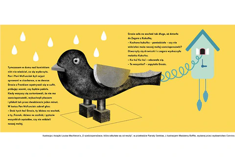 Ilustracja z książki Louisa MacNeice’a O sześciopensówce, która odturlała się od reszty, w przekładzie Ranaty Senktas, z ilustracjami Madaleny Boffito, wydanej przez wydawnictwo Convivo. Pośrodku znajduje się czarny ptak z szarym dziobem i szarym skrzydłem. Wyskakuje z zegara na ścianie. Nad nim widać siedem białych kropli wody. Możliwe, że pada deszcz. Po lewej znajduje się tekst: Tymczasem w domu nad kominkiem nikt nie wiedział co się wydarzyło. Pan i Pani McFunciak byli zajęci sprawami w skarbonce, a na dworze Grosia z Frankiem wpatrywali się w sufit, próbując ocenić, czy będzie padało. Kiedy wszyscy się zorientowali, że nie ma sześciopensówki, wybuchnęli płaczem i płakali tak przez dwadzieścia jeden minut. W końcu Pan McFunciak zabrał głos: Dość tych łez! Grosia, ty idziesz na zachód, i pytacie wszystkich sąsiadów, czy nie widzieli naszej małej. Pomiędzy zegarem a ptakiem znajduje się kolejny fragment: Grosia szła na wschód tak długi, aż dotarła do Zegara z Kukułką. Kochana kukułko – powiedziała – czy nie widziałaś może naszej małej sześciopensówki? Otworzyły się drzwiczki i z zegara wyskoczyła malutka Kukułka. Ku-ku! Ku-ku! Odezwała się. To wszystko? Zapytała Grosia.