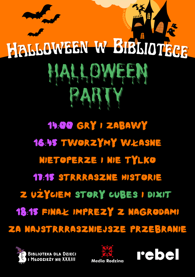 Na pomarańczowym tle widać rysunek czarnego zamku otoczonego duchami, nietoperzami i czaszkami. Z tyłu prześwituje żółty księżyc w pełni. U stóp zamku napis: Halloween w bibliotece. Poniżej na czarnym tle tekst: Halloween party; 14:00 gry i zabawy; 16:45 tworzymy własne nietoperze i nie tylko; 17:15 straszne historie z użyciem story cubes i dixit; 18:15 finał imprezy z nagrodami za najstraszniejsze przebranie. Na samym dole logotypy biblioteki nr 33, wydawnictwa media rodziny i wydawnictwa rebel.