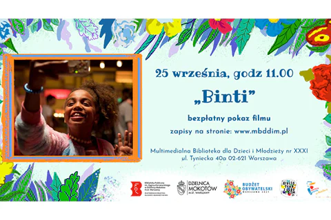 Po lewej stronie grafika - zdjęcie bohaterki robiącej sobie selfie telefonem. Po prawej tekst: 25 września, godz. 11:00 Binti bezpłatny pokaz filmu, zapisy na stronie www.mbddim.pl, Multimedialna Biblioteka dla Dzieci i Młodzieży nr XXXI, ul. Tyniecka 40a, 02-621 Warszawa". W tle na górze i po bokach motywy kwiatowe. Na dole logotypy: Multimedialnej Biblioteki, Urzędu Dzielnicy Mokotów, Projektu Biblioteka z ogrodem, Budżetu Obywatelskiego, Syrenki Zakochaj się w Warszawie na Mokotowie.