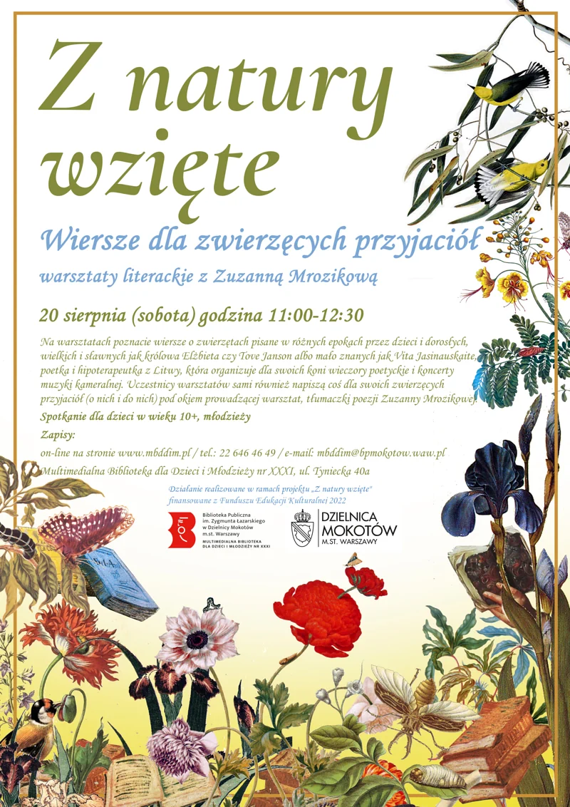 Plakat promujący warsztaty. Na środku tekst: Z natury wzięte Wiersze dla zwierzęcych przyjaciół warsztaty literackie z Zuzanną Mrozikową 20 sierpnia (sobota) godzina 11.00-12.30. Na warsztatach poznacie wiersze o zwierzętach pisane w różnych epokach przez dzieci i dorosłych, wielkich i sławnych jak królowa Elżbieta czy Tove Janson albo mało znanych jak Vita Jasinauskaite, poetka i hipoterapeutka z Litwy, która organizuje dla swoich koni wieczory poetyckie i koncerty muzyki kameralnej. Uczestnicy warsztatów sami również napiszą coś dla swoich zwierzęcych przyjaciół (o nich i do nich) pod okiem prowadzącej warsztat, tłumaczki poezji Zuzanny Mrozikowej. Spotkanie dla dzieci w wieku 10+, młodzieży Zapisy: on-line na stronie www.mbddim.pl / tel.: 22 646 46 49 / e-mail: mbddim@bpmokotow.waw.pl Multimedialna Biblioteka dla Dzieci i Młodzieży nr XXXI, ul. Tyniecka 40a Działanie realizowane w ramach projektu "Z natury wzięte" finansowane z Funduszu Edukacji Kulturalnej 2022.” Pod tekstem logotypy: Biblioteki Multimedialnej, Dzielnicy Mokotów m.st. Warszawy. W tle po bokach i na dole motywy roślinne i zwierzęce. Plątanina kolorowych kwiatów, gałęzi, ptaków, owadów, startych książek.