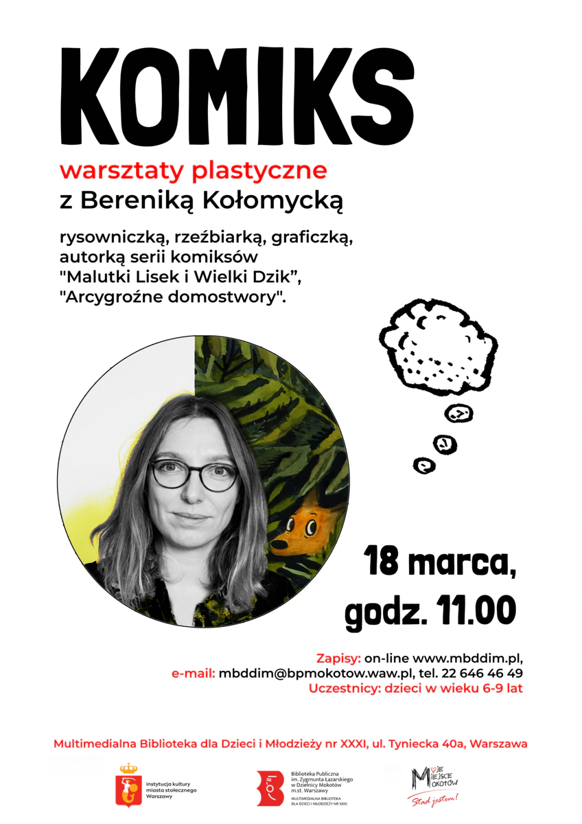 Plakat reklamujący wydarzenie. Na górze tekst: KOMIKS warsztaty plastyczne z Bereniką Kołomycką rysowniczką, rzeźbiarką, graficzką, autorką serii komiksów "Malutki Lisek i Wielki Dzik”, "Arcygroźne domostwory".” Na środku zdjęcie autorski – uśmiechniętej długowłosej okularnicy. Niżej tekst: „18 marca, godz. 11:00 Zapisy: on-line www.mbddim.pl e-mail mbddim@bpmokotow.waw.pl, tel. 22 646 46 49 Uczestnicy: dzieci w wieku 6-9 lat Multimedialna Biblioteka dla Dzieci Młodzieży nr XXXI, Tyniecka 40a, Warszawa." Na dole logotypy: syrenki (instytucja kultury miasta stołecznego Warszawy), Biblioteki Publicznej w Dzielnicy Mokotów, Moje Miejsce Mokotów.