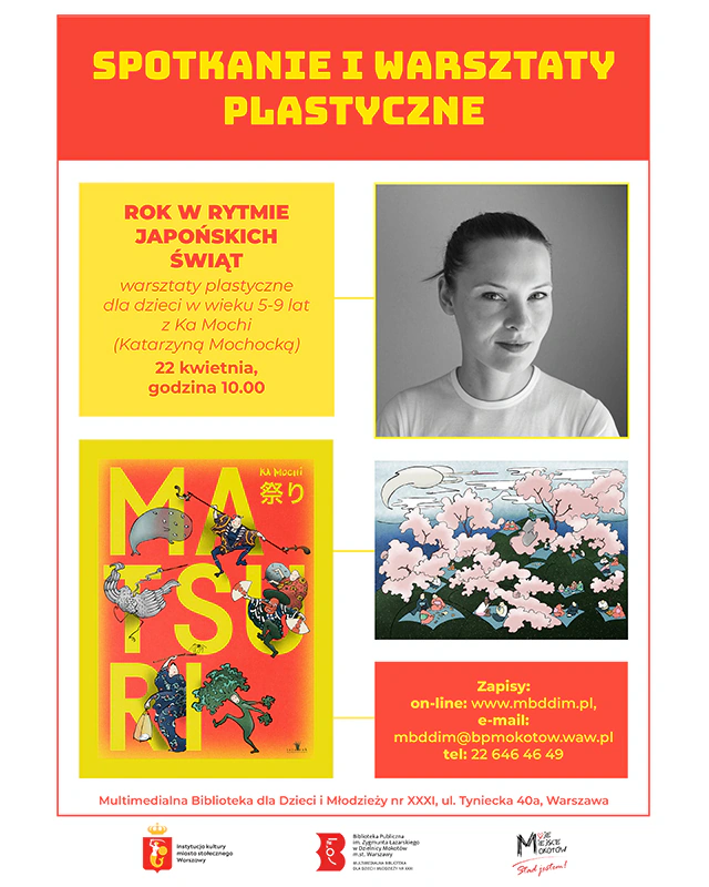 Plakat reklamujący wydarzenie. Na górze tekst: SPOTKANIE I WARSZTATY PLASTYCZNE. Niżej po lewej stronie tekst: ROK W RYTMIE JAPOŃSKICH ŚWIĄT warsztaty plastyczne dla dzieci wieku 5-9 lat z Ka Mochi (Katarzyną Mochocką) 22 kwietnia, godzina 10.00, po prawej stronie zdjęcie autorki w minimalistycznej stylizacji, uczesanej w ciasny kok. Na dole po lewej zdjęcie okładki książki Matsuri, po prawej grafika z książki i tekst: Zapisy: on-line: www.mbddim.pl, e-mail: mbddim@bpmokotow.waw.pl tel: 22 646 46 49 Multimedialna Biblioteka dla Dzieci Młodzieży nr XXXI, ul. Tyniecka 40a, Warszawa. Na samym dole logotypy: syrenki (instytucja kultury miasta stołecznego Warszawy), Biblioteki Publicznej w Dzielnicy Mokotów, Dzielnicy Mokotów m.st. Warszawy (Moje Miejsce Mokotów Stąd jestem!).
