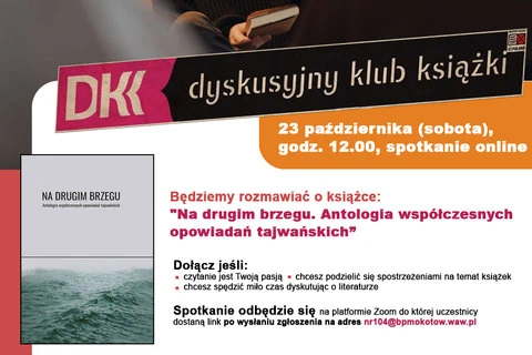 Informacje dotyczące najbliższego spotkania Dyskusyjnego Klubu Książki: DKK, Dyskusyjny Klub Książki. 23 października (sobota) godzina 12:00, spotkanie online. Będziemy rozmawiać o książce: "Na drugim brzegu. Antologia współczesnych opowiadań tajwańskich". Dołącz jeśli: czytanie jest Twoją pasją, chcesz podzielić się spostrzeżeniami na temat książek, chcesz spędzić miło czas dyskutując o literaturze. Spotkanie odbędzie się na platformie Zoom do której uczestnicy dostaną link po wysłaniu zgłoszenia na adres nr104@bpmokotow.waw.pl