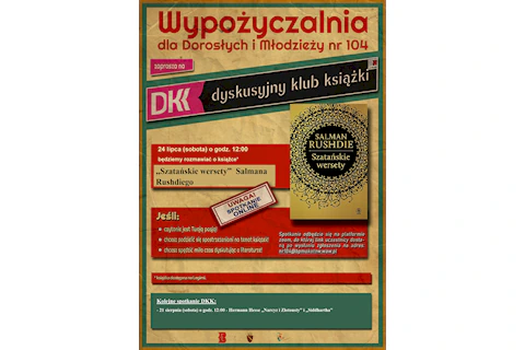 Wypożyczalnia dla Dorosłych i Młodzieży nr 104 zaprasza na DKK – Dyskusyjny Klub Książki. 24 lipca o godz. 12:00 będziemy rozmawiać o książce* „Szatańskie wersety” Salmana Rushdiego. Spotkanie odbędzie się na platformie ZOOM, do której link uczestnicy dostaną po wysłaniu zgłoszenia na adres: nr104@bpmokotow.waw.pl Serdecznie zapraszamy jeśli: • Czytanie jest Waszą pasją! • Chcecie podzielić się spostrzeżeniami na temat książek! • Chcecie spędzić miło czas dyskutując o literaturze! *Książka dostępna na Legimi. Kolejne spotkanie DKK: - 21 sierpnia (sobota) o godz. 12:00 – Hermann Hesse „Narcyz i Złotousty” i „Siddhartha”