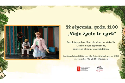 Po lewej stronie kadr z filmu: bohaterka ubrana w kolorowe ubrania stoi na cyrkowej scenie. Po prawej stronie tekst: 22 stycznia, godz. 11:00 "Moje życie to cyrk". Bezpłatny pokaz filmu dla dzieci w wieku 9+. Liczba miejsc ograniczona, zapisy na stronie: www.mbddim.pl Multimedialna Biblioteka dla Dzieci Młodzieży nr XXXI ul. Tyniecka 40a 02-621 Warszawa. W tle na górze i po bokach motywy roślinne. Na dole logotypy: biblioteki, Moje Miejsce Mokotów.
