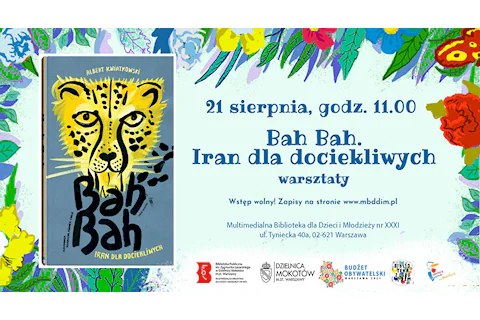 Po lewej stronie grafika - okładka książki „Bah bah. Iran dla dociekliwych”, na niej namalowany tygrys. Po prawej tekst: 21 sierpnia, godz. 11.00 "Bah Bah. Iran dla dociekliwych, warsztaty. Zapisy na stronie biblioteki www.mbddim.pl. Multimedialna Biblioteka dla Dzieci i Młodzieży nr XXXI, ul. Tyniecka 40a, 02-621 Warszawa. W tle na górze i po bokach motywy kwiatowe. Na dole logotypy: Multimedialnej Biblioteki, Urzędu Dzielnicy Mokotów, Projektu Biblioteka z ogrodem, Budżetu Obywatelskiego, Syrenki Zakochaj się w Warszawie na Mokotowie.