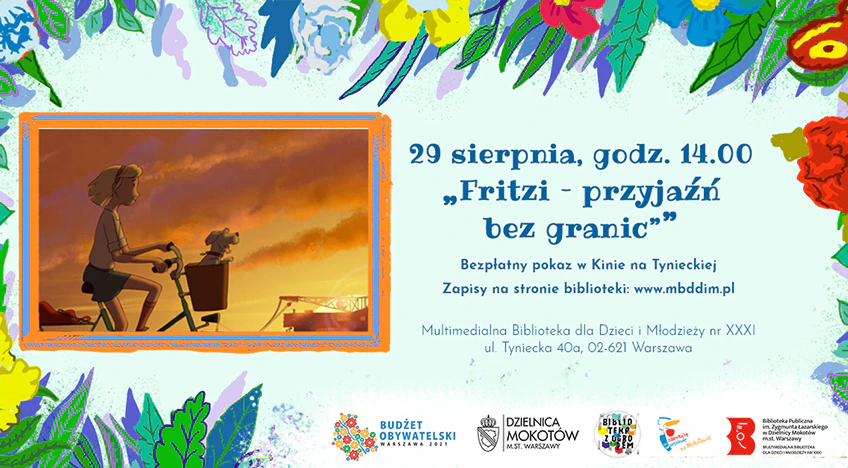 Po lewej stronie grafika z filmu - bohaterka jedzie na rowerze, w koszyku ma psa. Po prawej stronie tekst: „29 sierpnia, godz. 14.00 Fritzi - przyjaźń bez granic, Bezpłatny pokaz w Kinie na Tynieckiej. Zapisy na stronie biblioteki www.mbddim.pl, Multimedialna Biblioteka dla Dzieci i Młodzieży nr XXXI, ul. Tyniecka 40a, 02-621 Warszawa”. W tle na górze i po bokach motywy kwiatowe. Niżej logotypy: Budżetu Obywatelskiego, Dzielnicy Mokotów, Biblioteki z Ogrodem, syrenki warszawskiej, biblioteki.