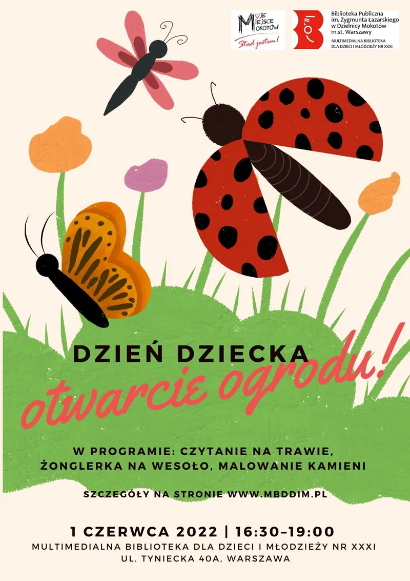 Na górze grafika przedstawiająca ogród: trawa, kwiaty, motyl, biedronka, ważka. Na dole tekst: DZIEŃ DZIECKA otwarcie ogrodu! W PROGRAMIE: CZYTANIE NA TRAWIE, ŻONGLERKA NA WESOŁO, MALOWANIE KAMIENI SZCZEGÓŁY NA STRONIE WWW.MBDDIM.PL 1 CZERWCA 2022 16:30-19:00 MULTIMEDIALNA BIBLIOTEKA DLA DZIECI MŁODZIEŻY NR XXXI UL. TYNIECKA 40A, WARSZAWA.