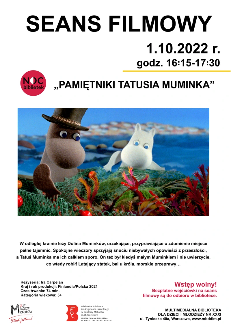 Plakat informujący o wydarzeniu. Na środku fotos z filmu: dwa muminki siedzą na plaży. Na górze tekst: SEANS FILMOWY 1.10.2022 roku, godzina 16:15-17:30 PAMIĘTNIKI TATUSIA MUMINKA. Po lewej stronie logo Noc Bibliotek. Pod fotosem tekst: W odległej krainie leży Dolina Muminków, urzekające, przyprawiające o zdumienie miejsce pełne tajemnic. Spokojne wieczory sprzyjają snuciu niebywałych opowieści z przeszłości, a Tatuś Muminka ma ich całkiem sporo. On też był kiedyś małym Muminkiem i nie uwierzycie, co wtedy robił! Latający statek, bal u króla, morskie przeprawy... Reżyseria: Ira Carpelan Kraj i rok produkcji: Finlandia/Polska 2021 Czas trwania: 74 min. Kategoria wiekowa: 5+ Wstęp wolny! Bezpłatne wejściówki na seans filmowy są do odbioru w bibliotece MULTIMEDIALNA BIBLIOTEKA DLA DZIECI I MŁODZIEŻY NR XXXI ul. Tyniecka 40a, Warszawa, www.mbddim.pl. Na dole logotypy: Moje Miejsce Mokotów, Biblioteka.