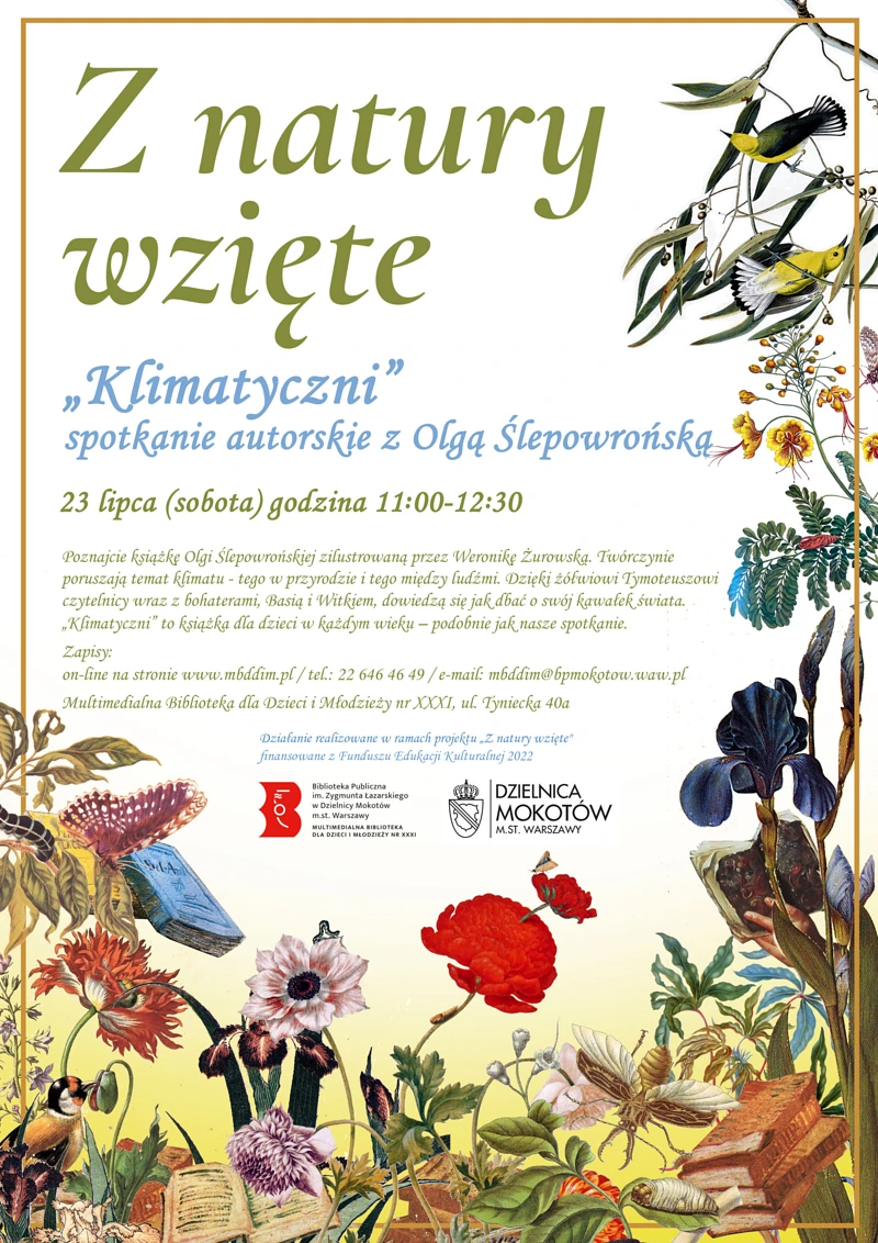 Plakat promujący warsztaty. Na środku tekst: Z natury wzięte "Klimatyczni" spotkanie autorskie z Olgą Ślepowrońską 23 lipca (sobota) godzina 11.00-12.30. Poznajcie książkę Olgi Ślepowrońskiej zilustrowaną przez Weronikę Żurowską. Twórczynie poruszają temat klimatu - tego w przyrodzie i tego między ludźmi. Dzięki żółwiowi Tymoteuszowi czytelnicy wraz z bohaterami, Basią i Witkiem, dowiedzą się jak dbać o swój kawałek świata. „Klimatyczni” to książka dla dzieci w każdym wieku – podobnie jak nasze spotkanie. Zapisy: on-line na stronie www.mbddim.pl / tel.: 22 646 46 49 / e-mail: mbddim@bpmokotow.waw.pl Multimedialna Biblioteka dla Dzieci i Młodzieży nr XXXI, ul. Tyniecka 40a Działanie realizowane w ramach projektu "Z natury wzięte" finansowane z Funduszu Edukacji Kulturalnej 2022.” Pod tekstem logotypy: Biblioteki Multimedialnej, Dzielnicy Mokotów m.st. Warszawy. W tle po bokach i na dole motywy roślinne i zwierzęce. Plątanina kolorowych kwiatów, gałęzi, ptaków, owadów, startych książek.