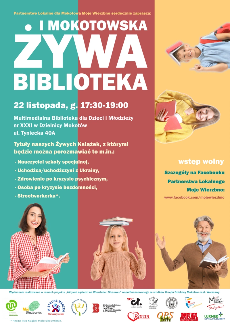 Plakat reklamujący wydarzenie. Na środku tekst: „Partnerstwo Lokalne dla Mokotowa Moje Wierzbno serdecznie zaprasza: I MOKOTOWSKA ŻYWA BIBLIOTEKA 22 listopada, g. 17:30-19:00 Multimedialna Biblioteka dla Dzieci i Młodzieży nr XXXI w Dzielnicy Mokotów ul. Tyniecka 40A Tytuły naszych Żywych Książek, z którymi będzie można porozmawiać to m.in.: - Nauczyciel szkoły specjalnej, - Uchodźca/uchodźczyni z Ukrainy, - Zdrowienie po kryzysie psychicznym, - Osoba po kryzysie bezdomności, - Streetworkerka*. Wstęp wolny Szczegóły na Facebooku Partnerstwa Lokalnego Moje Wierzbno: www.facebook.com/mojewierzbno Wydarzenie realizowane w ramach projektu „Aktywni sąsiedzi na Wierzbnie i Służewcu” współfinansowanego ze środków Urzędu Dzielnicy Mokotów m.st. Warszawy.*Finalna lista książek może ulec zmianie. Na dole i po prawej uśmiechnięte postacie: elegancka pani trzymająca książkę, dziewczynka trzymająca 2 książki na czubku głowy, gestykulujący pan z brodą trzymający książkę, nastolatka trzymająca książkę i chłopiec trzymający książkę na głowie. Na dole logotypy.