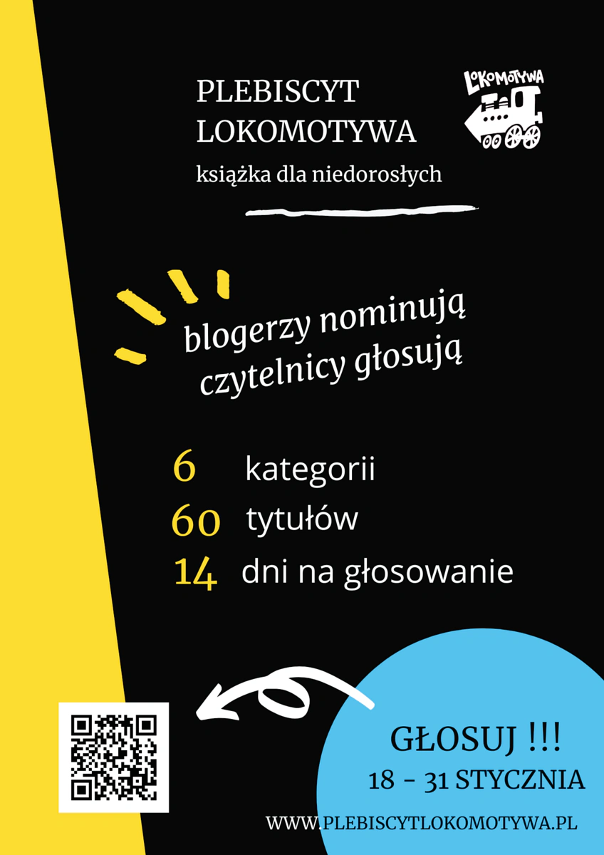 Plakat informujący o plebiscycie. Na czarnym tle na górze tekst: PLEBISCYT LOKOMOTYWA książka dla niedorosłych i grafika lokomotywy (logo plebiscytu). Niżej tekst: blogerzy nominują czytelnicy głosują 6 kategorii 60 tytułów 14 dni na głosowanie. Niżej tekst: GŁOSUJ !!! 18-31 STYCZNIA WWW.PLEBISCYTLOKOMOTYWA.PL i kod QR kierujący do strony plebiscytu. 