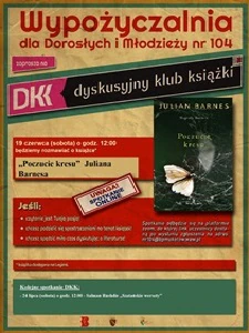 Wypożyczalnia dla Dorosłych i Młodzieży nr 104 zaprasza na DKK – Dyskusyjny Klub Książki. 19 czerwca o godz. 12:00 będziemy rozmawiać o książce* „Poczucie kresu” Juliana Barnesa. Spotkanie odbędzie się na platformie ZOOM, do której link uczestnicy dostaną po wysłaniu zgłoszenia na adres: nr104@bpmokotow.waw.pl Serdecznie zapraszamy jeśli: • Czytanie jest Waszą pasją! • Chcecie podzielić się spostrzeżeniami na temat książek! • Chcecie spędzić miło czas dyskutując o literaturze! *Książka dostępna na Legimi. Kolejne spotkanie DKK: - 24 lipca (sobota) o godz. 12:00 – Salman Rushdie „Szatańskie wersety”