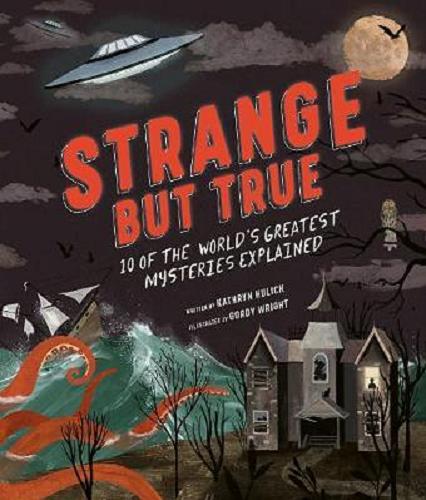 Okładka książki Strange But True 10 of the World`s Greatest Mysteries Explained / Written by Kathryn Hulick ; Illustrated by Gordy Wright ; Published by Rachel Williams ; Designed by Nicola Price ; Edited by Katie Cotton ; Production by Nicolas Zeifman.