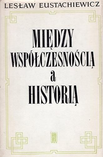 Okładka książki Między współczesnością a historią / Lesław Eustachiewicz.