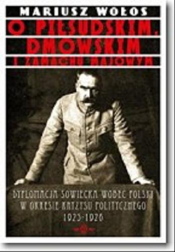 Okładka książki O Piłsudskim, Dmowskim i zamachu majowym : dyplomacja sowiecka wobec Polski w okresie kryzysu politycznego 1925-1926 / Mariusz Wołos.