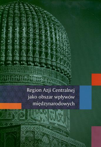 Okładka książki Region Azji Centralnej jako obszar wpływów międzynarodowych / pod red. Bartosza Bojarczyka, Agaty Ziętek.