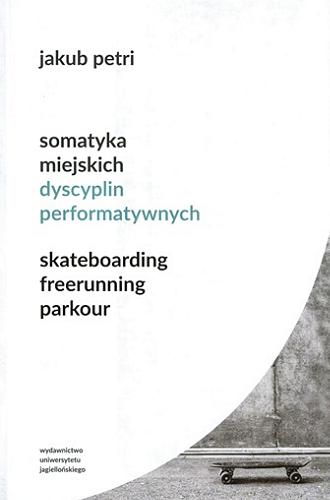 Okładka książki Somatyka miejskich dyscyplin performatywnych : skateboarding, freerunning, parkour / Jakub Petri ; [recenzent prof. dr hab. Ewa Rewers].