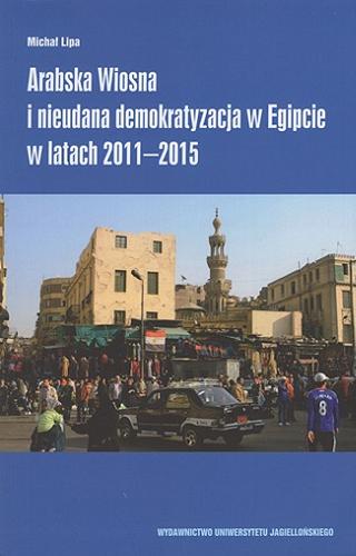 Okładka książki Arabska Wiosna i nieudana demokratyzacja w Egipcie w latach 2011-2015 / Michał Lipa ; [recenzent dr hab. Wiesław Lizak, UW].