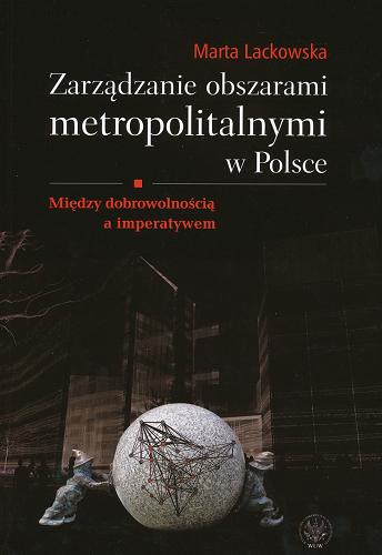 Okładka książki Zarządzanie obszarami metropolitalnymi w Polsce : między dobrowolnością a imperatywem / Marta Lackowska.