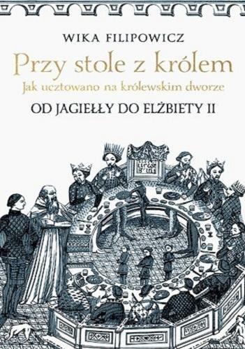 Okładka książki Przy stole z królem : jak ucztowano na królewskim dworze od Jagiełły do Elżbiety II / Wika Filipowicz.