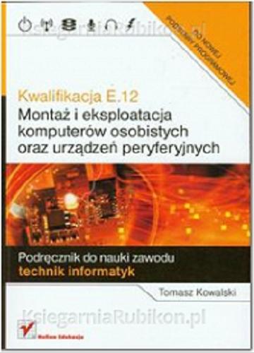 Okładka książki Kwalifikacja E.12 : montaż i eksploatacja komputerów osobistych oraz urządzeń peryferyjnych : podręcznik do nauki zawodu technik informatyk / Tomasz Kowalski.