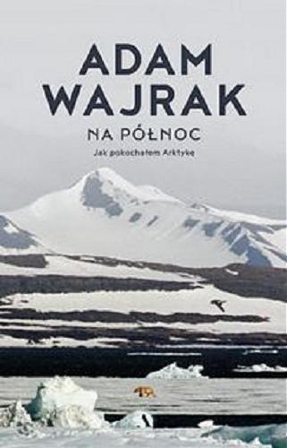 Okładka książki Na Północ : jak pokochałem Arktykę / Adam Wajrak.