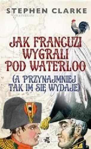Okładka książki Jak Francuzi wygrali pod Waterloo : (a przynajmniej tak im się wydaje) / Stephen Clarke ; przełożyła Maria Jaszczurowska.