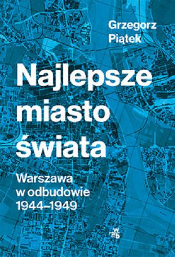 Okładka książki Najlepsze miasto świata : Warszawa w odbudowie 1944-1949 / Grzegorz Piątek.