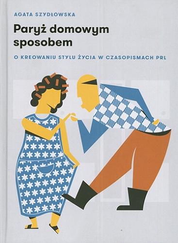 Okładka książki Paryż domowym sposobem : o kreowaniu stylu życia w czasopismach PRL / Agata Szydłowska.