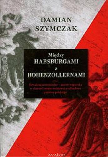 Okładka książki Między Habsburgami a Hohenzollernami : rywalizacja niemiecko - austro-węgierska w okresie I wojny światowej a odbudowa państwa polskiego / Damian Szymczak.