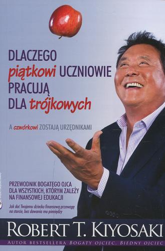 Okładka  Dlaczego piątkowi uczniowie pracują dla trójkowych : a czwórkowi zostają urzędnikami : przewodnik bogatego ojca dla wszystkich, którym zależy na finansowej edukacji : jak dać twojemu dziecku finansową przewagę na starcie, bez dawania mu pieniędzy / Robert T. Kiyosaki ; przekład Natalia Pińkowska, Krzysztof Szramko.