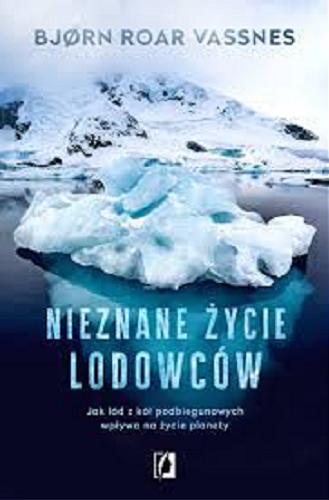 Okładka książki Nieznane życie lodowców : jak lód z kół podbiegunowych wpływa na życie planety / Bj?rn Roar Vassnes ; przełożyła Anna Hopen.