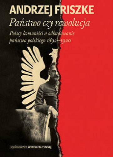 Okładka książki Państwo czy rewolucja : polscy komuniści a odbudowanie państwa polskiego 1892-1920 / Andrzej Friszke.