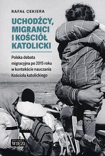 Okładka książki Uchodźcy, migranci i Kościół katolicki : polska debata migracyjna po 2015 roku w kontekście nauczania Kościoła katolickiego / Rafał Cekiera.