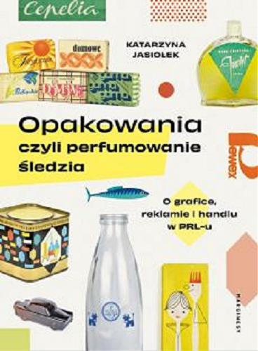 Okładka książki Opakowania czyli Perfumowanie śledzia : o grafice, reklamie i handlu w PRL-u / Katarzyna Jasiołek.