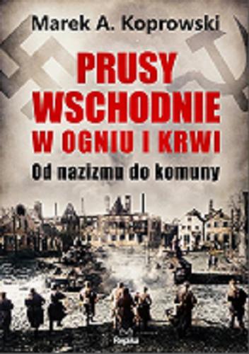 Okładka książki Prusy Wschodnie w ogniu i krwi : od nazizmu do komunizmu / Marek A. Koprowski.