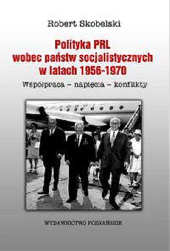 Okładka książki Polityka PRL wobec państw socjalistycznych w latach 1956-1970 : współpraca, napięcia, konflikty / Robert Skobelski.