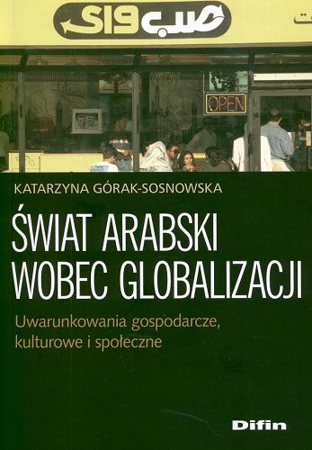 Okładka książki Świat arabski wobec globalizacji : uwarunkowania gospodarcze, kulturowe i społeczne / Katarzyna Górak-Sosnowska.