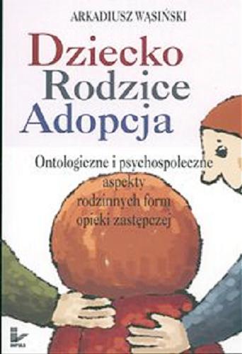Okładka książki Dziecko, rodzice, adopcja : ontologiczne i psychospołeczne aspekty rodzinnych form opieki zastępczej / Arkadiusz Wąsiński.