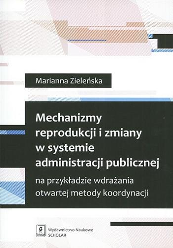 Okładka książki Mechanizmy reprodukcji i zmiany w systemie administracji publicznej na przykładzie wdrażania otwartej metody koordynacji / Marianna Zieleńska.