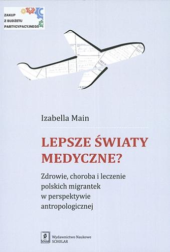 Okładka książki Lepsze światy medyczne? : zdrowie, choroba i leczenie polskich migrantek w perspektywie antropologicznej / Izabella Main.