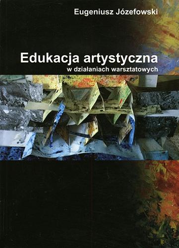 Okładka książki Edukacja artystyczna w działaniach warsztatowych : na podstawie doświadczeń własnych / Eugeniusz Józefowski.