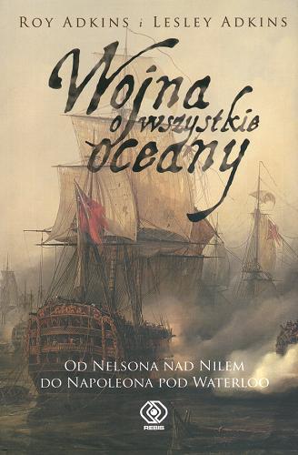 Okładka książki Wojna o wszystkie oceany : od Nelsona nad Nilem do Napoleona pod Waterloo / Roy Adkins ; Lesley Adkins ; tł. Janusz Szczepański.